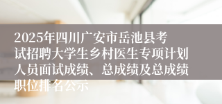 2025年四川广安市岳池县考试招聘大学生乡村医生专项计划人员面试成绩、总成绩及总成绩职位排名公示