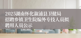 2025湖南怀化溆浦县卫健局招聘乡镇卫生院编外专技人员拟聘用人员公示