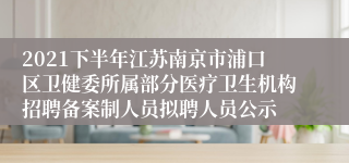 2021下半年江苏南京市浦口区卫健委所属部分医疗卫生机构招聘备案制人员拟聘人员公示