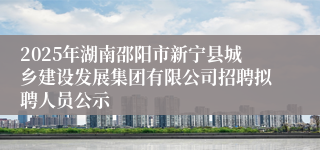 2025年湖南邵阳市新宁县城乡建设发展集团有限公司招聘拟聘人员公示