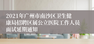 2021年广州市南沙区卫生健康局招聘区属公立医院工作人员面试延期通知