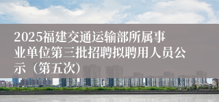 2025福建交通运输部所属事业单位第三批招聘拟聘用人员公示（第五次）