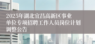 2025年湖北宜昌高新区事业单位专项招聘工作人员岗位计划调整公告