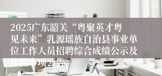 2025广东韶关“粤聚英才粤见未来”乳源瑶族自治县事业单位工作人员招聘综合成绩公示及体检事项公告