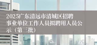 2025广东清远市清城区招聘事业单位工作人员拟聘用人员公示（第三批）