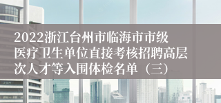 2022浙江台州市临海市市级医疗卫生单位直接考核招聘高层次人才等入围体检名单（三）