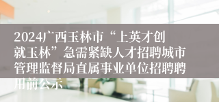 2024广西玉林市“上英才创就玉林”急需紧缺人才招聘城市管理监督局直属事业单位招聘聘用前公示