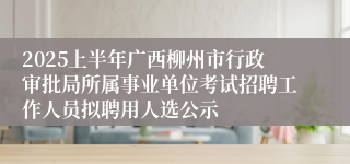 2025上半年广西柳州市行政审批局所属事业单位考试招聘工作人员拟聘用人选公示
