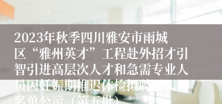 2023年秋季四川雅安市雨城区“雅州英才”工程赴外招才引智引进高层次人才和急需专业人员因妊娠期推迟体检拟聘用人员名单公示（第五批）