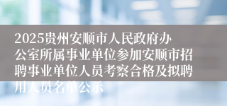 2025贵州安顺市人民政府办公室所属事业单位参加安顺市招聘事业单位人员考察合格及拟聘用人员名单公示