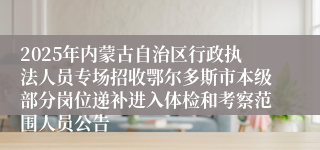 2025年内蒙古自治区行政执法人员专场招收鄂尔多斯市本级部分岗位递补进入体检和考察范围人员公告
