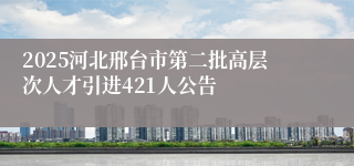 2025河北邢台市第二批高层次人才引进421人公告
