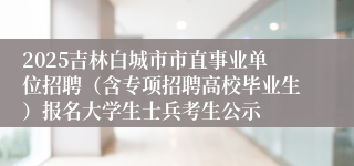 2025吉林白城市市直事业单位招聘（含专项招聘高校毕业生）报名大学生士兵考生公示