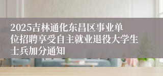 2025吉林通化东昌区事业单位招聘享受自主就业退役大学生士兵加分通知