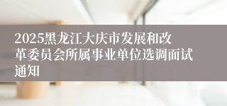 2025黑龙江大庆市发展和改革委员会所属事业单位选调面试通知