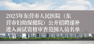 2025年东营市人民医院（东营市妇幼保健院）公开招聘递补进入面试资格审查范围人员名单（第一批）