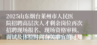 2025山东烟台莱州市人民医院招聘高层次人才剩余岗位再次招聘现场报名、现场资格审核、面试及体检时间有关事宜的通知
