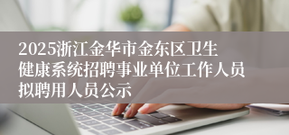 2025浙江金华市金东区卫生健康系统招聘事业单位工作人员拟聘用人员公示