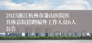 2025浙江杭州市萧山医院医共体总院招聘编外工作人员6人公告