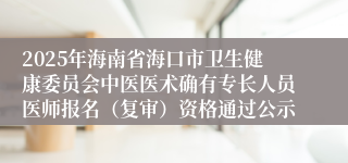 2025年海南省海口市卫生健康委员会中医医术确有专长人员医师报名（复审）资格通过公示