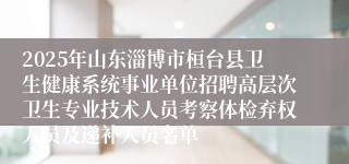 2025年山东淄博市桓台县卫生健康系统事业单位招聘高层次卫生专业技术人员考察体检弃权人员及递补人员名单