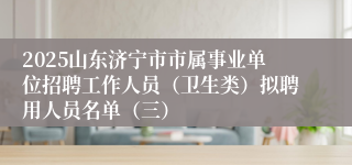 2025山东济宁市市属事业单位招聘工作人员（卫生类）拟聘用人员名单（三）