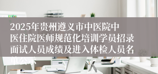 2025年贵州遵义市中医院中医住院医师规范化培训学员招录面试人员成绩及进入体检人员名单公示