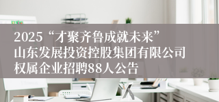 2025“才聚齐鲁成就未来”山东发展投资控股集团有限公司权属企业招聘88人公告