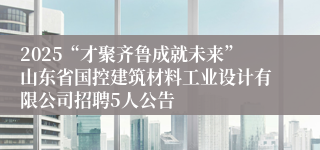 2025“才聚齐鲁成就未来”山东省国控建筑材料工业设计有限公司招聘5人公告