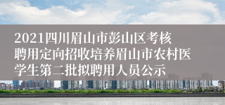 2021四川眉山市彭山区考核聘用定向招收培养眉山市农村医学生第二批拟聘用人员公示