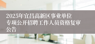 2025年宜昌高新区事业单位专项公开招聘工作人员资格复审公告