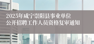 2025年咸宁崇阳县事业单位公开招聘工作人员资格复审通知