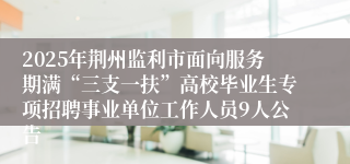 2025年荆州监利市面向服务期满“三支一扶”高校毕业生专项招聘事业单位工作人员9人公告