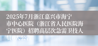 2025年7月浙江嘉兴市海宁市中心医院（浙江省人民医院海宁医院）招聘高层次急需卫技人员6人公告