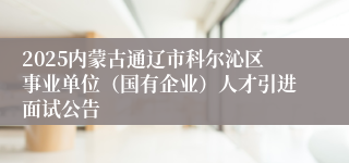2025内蒙古通辽市科尔沁区事业单位（国有企业）人才引进面试公告
