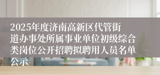 2025年度济南高新区代管街道办事处所属事业单位初级综合类岗位公开招聘拟聘用人员名单公示