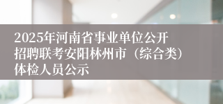 2025年河南省事业单位公开招聘联考安阳林州市（综合类）体检人员公示
