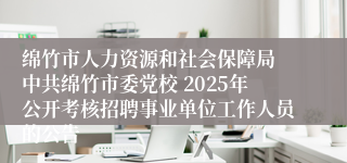 绵竹市人力资源和社会保障局 中共绵竹市委党校 2025年公开考核招聘事业单位工作人员的公告