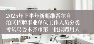 2025年上半年新疆维吾尔自治区招聘事业单位工作人员分类考试乌鲁木齐市第一批拟聘用人员公示公告