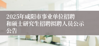 2025年咸阳市事业单位招聘和硕士研究生招聘拟聘人员公示公告