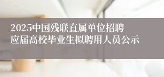 2025中国残联直属单位招聘应届高校毕业生拟聘用人员公示