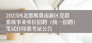 2025河北邯郸冀南新区党群系统事业单位招聘（统一招聘）笔试打印准考证公告
