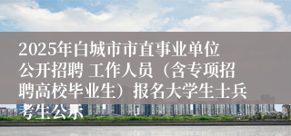 2025年白城市市直事业单位公开招聘 工作人员（含专项招聘高校毕业生）报名大学生士兵考生公示