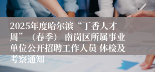 2025年度哈尔滨“丁香人才周”（春季） 南岗区所属事业单位公开招聘工作人员 体检及考察通知