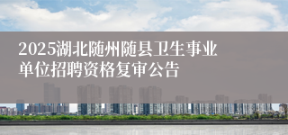 2025湖北随州随县卫生事业单位招聘资格复审公告 