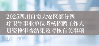 2025四川自贡大安区部分医疗卫生事业单位考核招聘工作人员资格审查结果及考核有关事项的公告