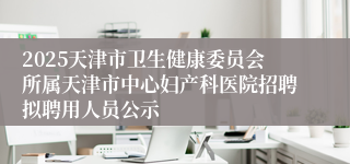 2025天津市卫生健康委员会所属天津市中心妇产科医院招聘拟聘用人员公示