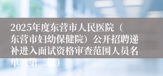 2025年度东营市人民医院（东营市妇幼保健院）公开招聘递补进入面试资格审查范围人员名单（第二批）
