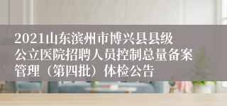 2021山东滨州市博兴县县级公立医院招聘人员控制总量备案管理（第四批）体检公告