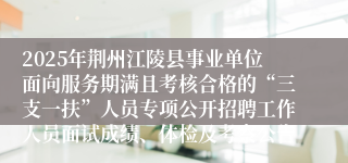 2025年荆州江陵县事业单位面向服务期满且考核合格的“三支一扶”人员专项公开招聘工作人员面试成绩、体检及考察公告